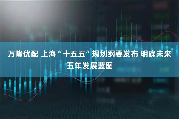 万隆优配 上海“十五五”规划纲要发布 明确未来五年发展蓝图