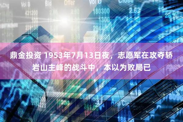 鼎金投资 1953年7月13日夜，志愿军在攻夺轿岩山主峰的战斗中，本以为败局已