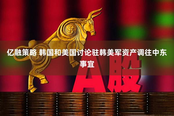 亿融策略 韩国和美国讨论驻韩美军资产调往中东事宜