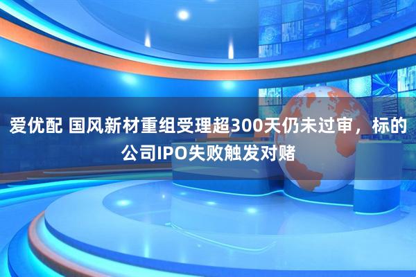 爱优配 国风新材重组受理超300天仍未过审，标的公司IPO失败触发对赌