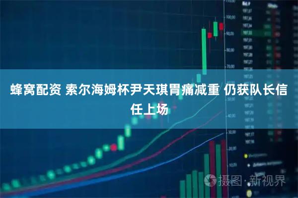 蜂窝配资 索尔海姆杯尹天琪胃痛减重 仍获队长信任上场