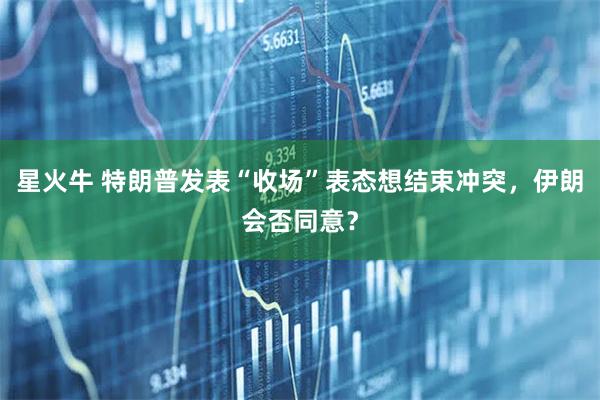星火牛 特朗普发表“收场”表态想结束冲突，伊朗会否同意？