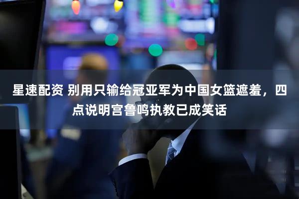 星速配资 别用只输给冠亚军为中国女篮遮羞，四点说明宫鲁鸣执教已成笑话
