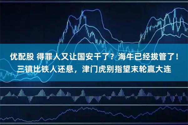 优配股 得罪人又让国安干了？海牛已经拔管了！三镇比铁人还悬，津门虎别指望末轮赢大连