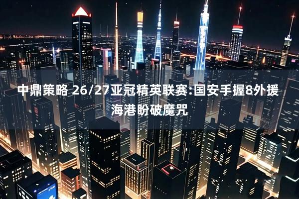 中鼎策略 26/27亚冠精英联赛:国安手握8外援 海港盼破魔咒