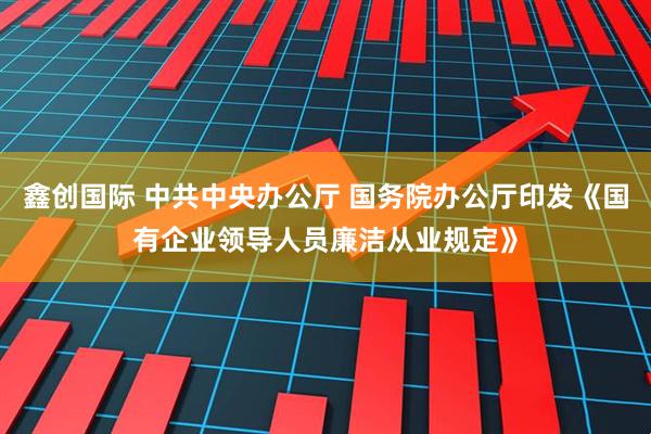 鑫创国际 中共中央办公厅 国务院办公厅印发《国有企业领导人员廉洁从业规定》