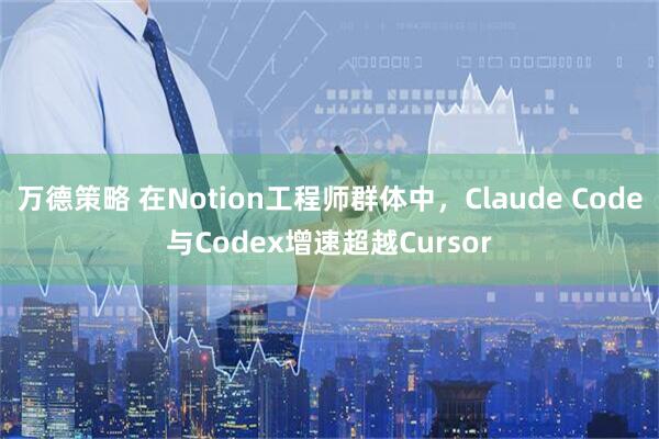 万德策略 在Notion工程师群体中，Claude Code与Codex增速超越Cursor