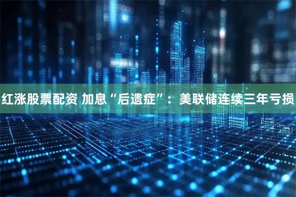 红涨股票配资 加息“后遗症”：美联储连续三年亏损