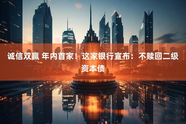 诚信双赢 年内首家！这家银行宣布：不赎回二级资本债