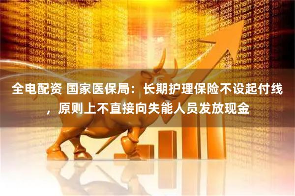 全电配资 国家医保局：长期护理保险不设起付线，原则上不直接向失能人员发放现金