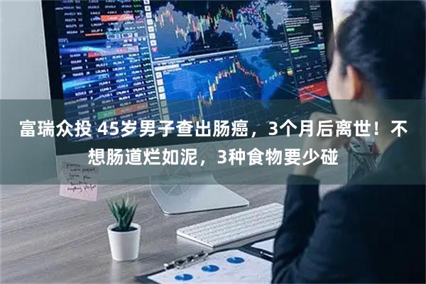 富瑞众投 45岁男子查出肠癌，3个月后离世！不想肠道烂如泥，3种食物要少碰