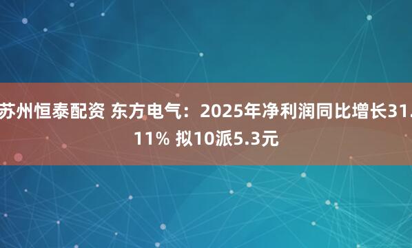 苏州恒泰配资 东方电气：2025年净利润同比增长31.11% 拟10派5.3元