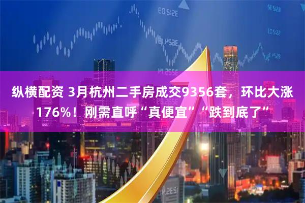 纵横配资 3月杭州二手房成交9356套，环比大涨176%！刚需直呼“真便宜”“跌到底了”
