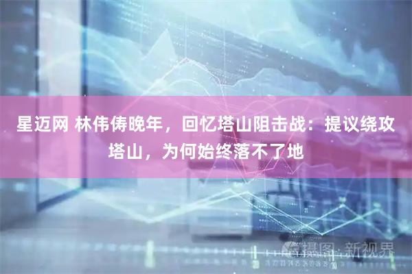 星迈网 林伟俦晚年,回忆塔山阻击战:提议绕攻塔山,为何始终落不了地