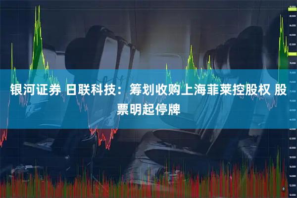 银河证券 日联科技：筹划收购上海菲莱控股权 股票明起停牌