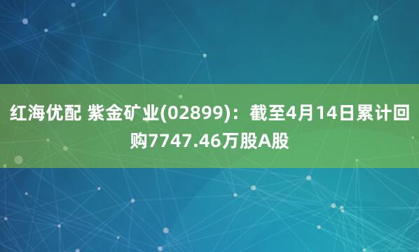 红海优配 紫金矿业(02899)：截至4月14日累计回购7747.46万股A股
