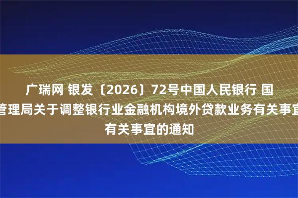 广瑞网 银发〔2026〕72号中国人民银行 国家外汇管理局关于调整银行业金融机构境外贷款业务有关事宜的通知
