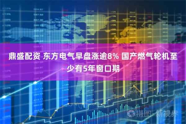 鼎盛配资 东方电气早盘涨逾8% 国产燃气轮机至少有5年窗口期
