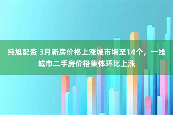 纯旭配资 3月新房价格上涨城市增至14个,一线城市二手房价格集体环比上涨
