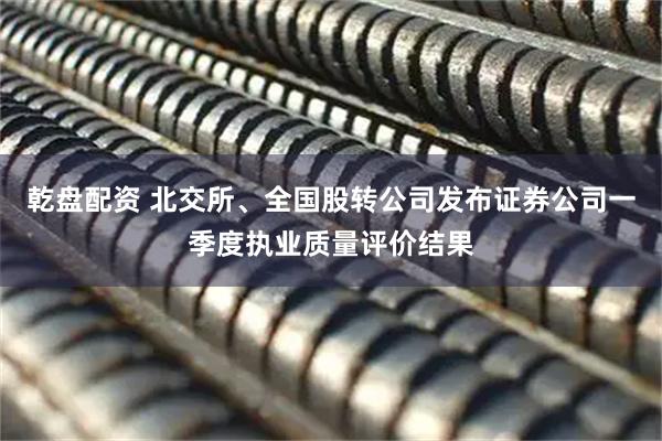乾盘配资 北交所、全国股转公司发布证券公司一季度执业质量评价结果