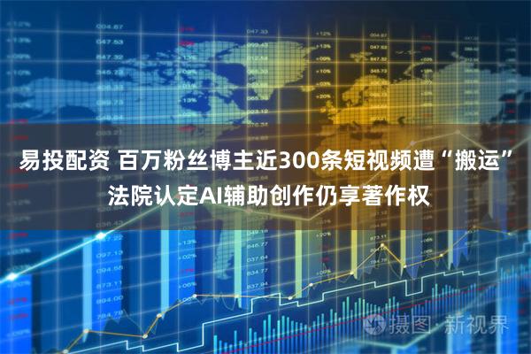 易投配资 百万粉丝博主近300条短视频遭“搬运” 法院认定AI辅助创作仍享著作权