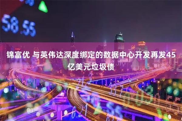 锦富优 与英伟达深度绑定的数据中心开发再发45亿美元垃圾债