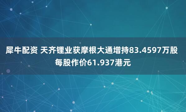 犀牛配资 天齐锂业获摩根大通增持83.4597万股 每股作价61.937港元