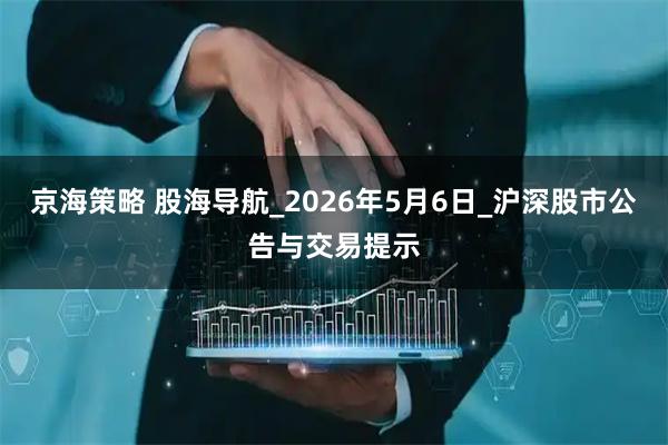 京海策略 股海导航_2026年5月6日_沪深股市公告与交易提示