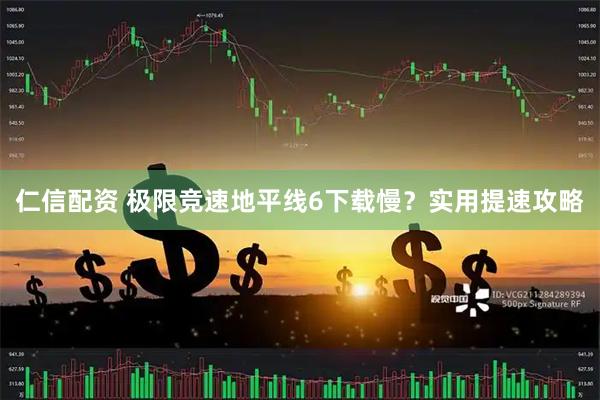 仁信配资 极限竞速地平线6下载慢？实用提速攻略