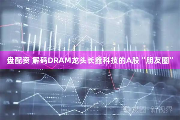 盘配资 解码DRAM龙头长鑫科技的A股“朋友圈”