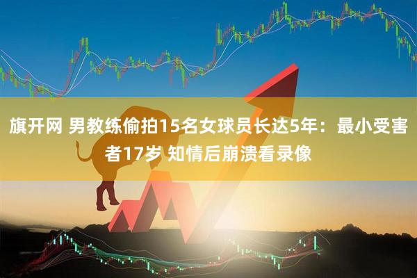 旗开网 男教练偷拍15名女球员长达5年:最小受害者17岁 知情后崩溃看录像