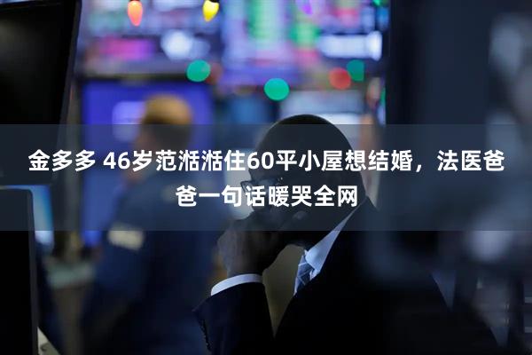 金多多 46岁范湉湉住60平小屋想结婚，法医爸爸一句话暖哭全网