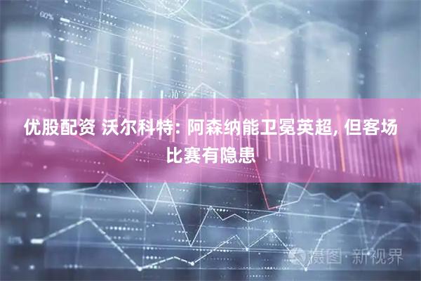 优股配资 沃尔科特: 阿森纳能卫冕英超, 但客场比赛有隐患