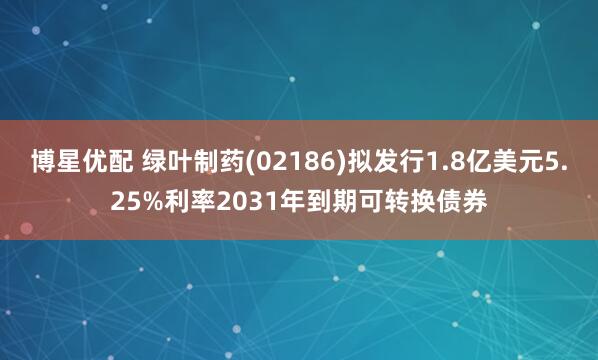 博星优配 绿叶制药(02186)拟发行1.8亿美元5.25%利率2031年到期可转换债券