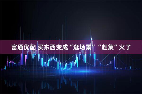富通优配 买东西变成“逛场景”“赶集”火了