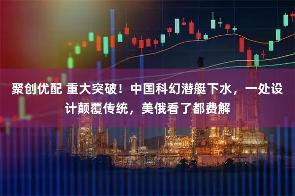 聚创优配 重大突破!中国科幻潜艇下水,一处设计颠覆传统,美俄看了都费解