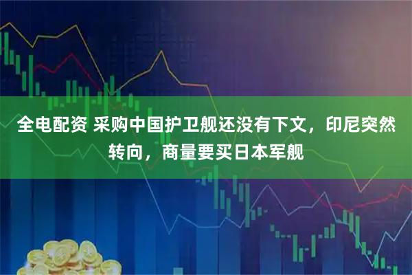 全电配资 采购中国护卫舰还没有下文，印尼突然转向，商量要买日本军舰