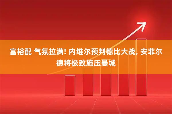 富裕配 气氛拉满! 内维尔预判德比大战, 安菲尔德将极致施压曼城