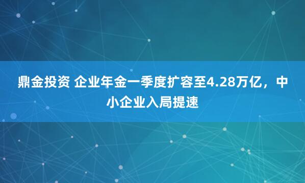 鼎金投资 企业年金一季度扩容至4.28万亿，中小企业入局提速