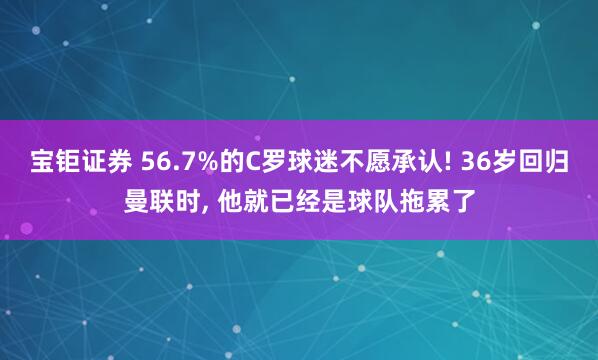 宝钜证券 56.7%的C罗球迷不愿承认! 36岁回归曼联时, 他就已经是球队拖累了
