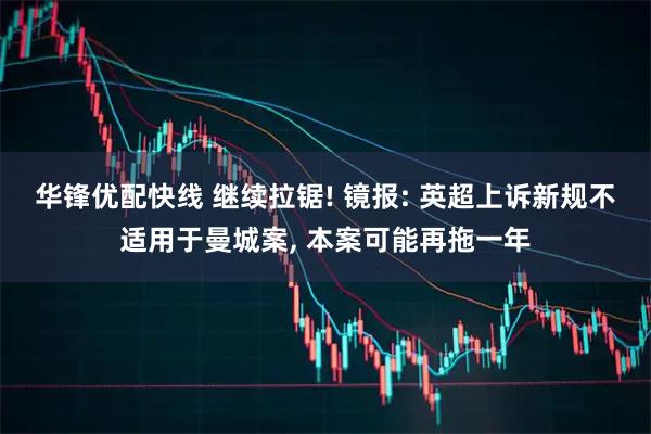 华锋优配快线 继续拉锯! 镜报: 英超上诉新规不适用于曼城案, 本案可能再拖一年