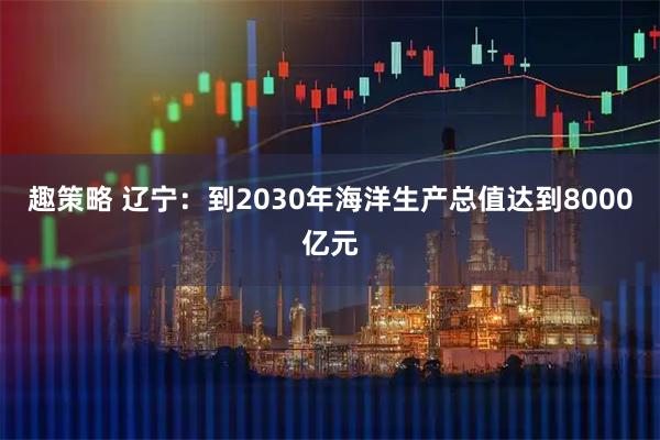 趣策略 辽宁：到2030年海洋生产总值达到8000亿元