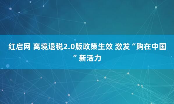 红启网 离境退税2.0版政策生效 激发“购在中国”新活力