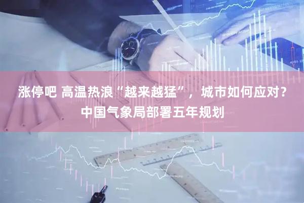 涨停吧 高温热浪“越来越猛”，城市如何应对？中国气象局部署五年规划