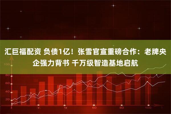 汇巨福配资 负债1亿！张雪官宣重磅合作：老牌央企强力背书 千万级智造基地启航