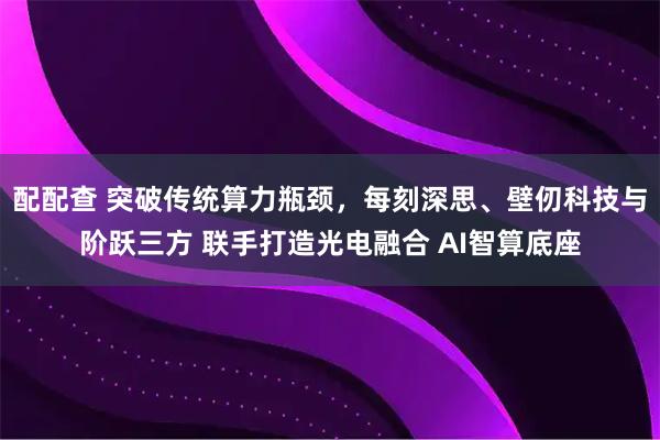 配配查 突破传统算力瓶颈，每刻深思、壁仞科技与阶跃三方 联手打造光电融合 AI智算底座