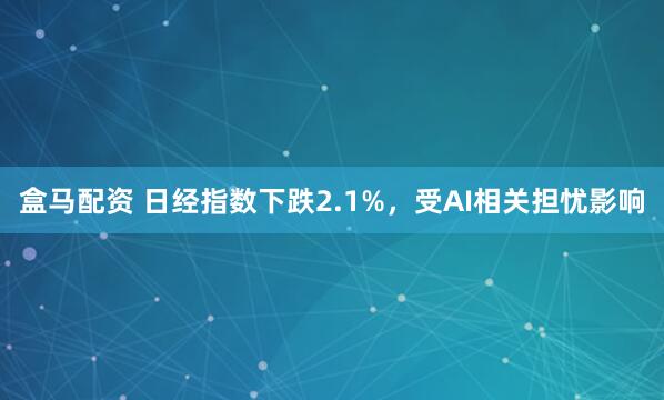 盒马配资 日经指数下跌2.1%，受AI相关担忧影响