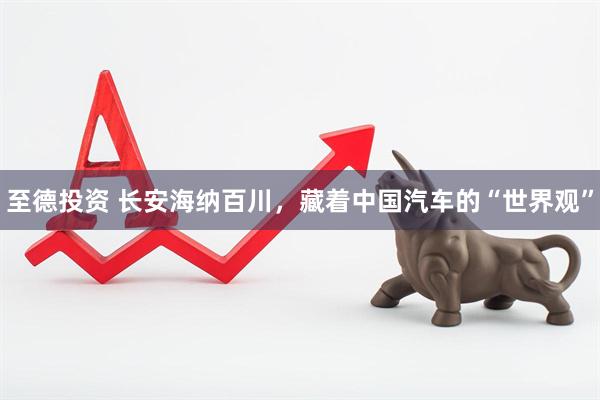 至德投资 长安海纳百川，藏着中国汽车的“世界观”