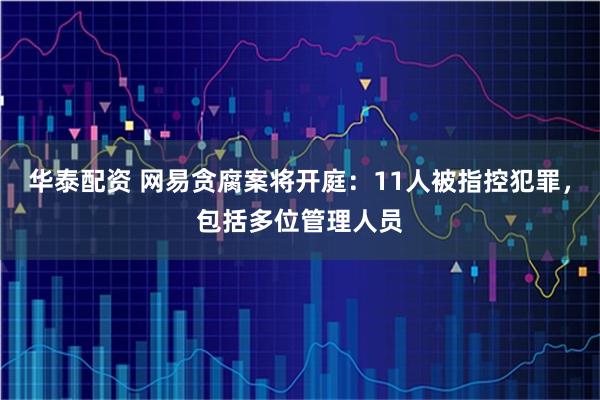 华泰配资 网易贪腐案将开庭：11人被指控犯罪，包括多位管理人员