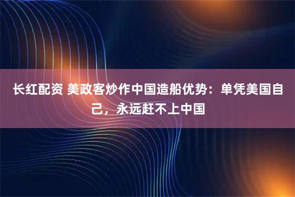 长红配资 美政客炒作中国造船优势：单凭美国自己，永远赶不上中国